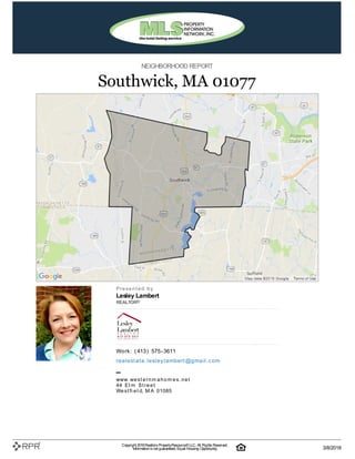 NEIGHBORHOOD REPORT
Southwick, MA 01077
P| r| e| s| e| n| t| e| d| | b| y
Lesley Lambert
REALTOR®
W| o| rk| :| | (| 413| )| | 575| -| 3611
re| a| l| e| st| a| t| e| .| l| e| sl| e| y| l| a| m| b| e| rt| @| g| m| a| i| l| .| c| o| m
–
w| w| w| .| w| e| s| t| e| r| n| m| a| h| o| m| e| s| .| n| e| t
44| | E| l| m| | S| t| r| e| e| t
W| e| s| t| fi| e| l| d, | M| A| | 01085
Copyright 2018Realtors PropertyResource®LLC. All Rights Reserved.
Informationis not guaranteed. Equal Housing Opportunity. 3/8/2018
 