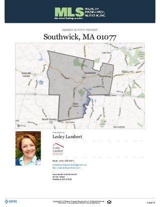 MARKET ACTIVITY REPORT
Southwick, MA 01077
Presented by
Lesley Lambert
Work: (413) 575-3611
realestate.lesleylambert@gmail.com
http://www.lesleylambert.com
–
www.westernmahomes.net
44 Elm Street
Westfield, MA 01085
Copyright 2014 Realtors PropertyResource®LLC. All Rights Reserved.
Information is not guaranteed. Equal Housing Opportunity. 5/6/2014
 