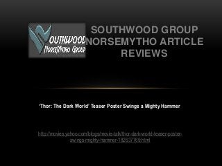 ‘Thor: The Dark World’ Teaser Poster Swings a Mighty Hammer
SOUTHWOOD GROUP
NORSEMYTHO ARTICLE
REVIEWS
http://movies.yahoo.com/blogs/movie-talk/thor-dark-world-teaser-poster-
swings-mighty-hammer-182637769.html
 