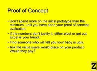 Proof of Concept
• Don’t spend more on the initial prototype than the
minimum, until you have done your proof of concept
evaluation.
• If the numbers don’t justify it, either pivot or get out.
Excel is your friend.
• Find someone who will tell you your baby is ugly.
• Ask the value users would place on your product.
Would they pay?
 