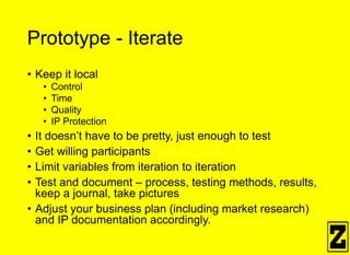 Prototype - Iterate
• Keep it local
• Control
• Time
• Quality
• IP Protection
• It doesn’t have to be pretty, just enough to test
• Get willing participants
• Limit variables from iteration to iteration
• Test and document – process, testing methods, results,
keep a journal, take pictures
• Adjust your business plan (including market research)
and IP documentation accordingly.
 
