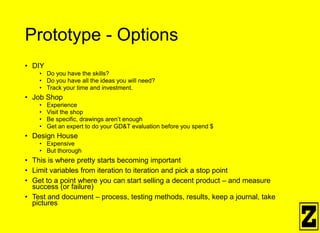 Prototype - Options
• DIY
• Do you have the skills?
• Do you have all the ideas you will need?
• Track your time and investment.
• Job Shop
• Experience
• Visit the shop
• Be specific, drawings aren’t enough
• Get an expert to do your GD&T evaluation before you spend $
• Design House
• Expensive
• But thorough
• This is where pretty starts becoming important
• Limit variables from iteration to iteration and pick a stop point
• Get to a point where you can start selling a decent product – and measure
success (or failure)
• Test and document – process, testing methods, results, keep a journal, take
pictures
 