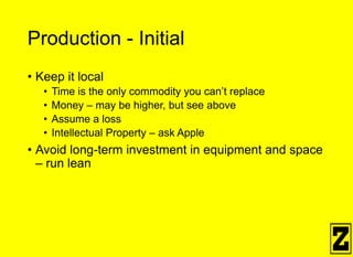 Production - Initial
• Keep it local
• Time is the only commodity you can’t replace
• Money – may be higher, but see above
• Assume a loss
• Intellectual Property – ask Apple
• Avoid long-term investment in equipment and space
– run lean
 