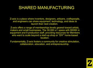 Z-axis is a place where inventors, designers, artisans, craftspeople,
and engineers can share equipment, technology, and ideas to
launch their next creation.
Z-axis offers a range of memberships levels geared toward artists,
makers and small businesses. The 30,000 s.f. space with $500K in
equipment and 9 production staff, providing resources for Members
who want to scale beyond a start-up shop or “DIY” home-based
location.
Fundamentally, Z-axis fosters a community for creative stimulation,
collaboration, education, and entrepreneurship.
SHARED MANUFACTURING
 