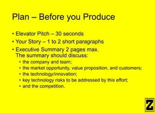 Plan – Before you Produce
• Elevator Pitch – 30 seconds
• Your Story – 1 to 2 short paragraphs
• Executive Summary 2 pages max.
The summary should discuss:
• the company and team;
• the market opportunity, value proposition, and customers;
• the technology/innovation;
• key technology risks to be addressed by this effort;
• and the competition.
 