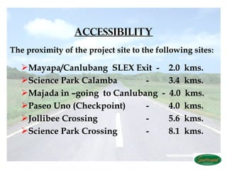  
                  ACCESSIBILITY
The proximity of the project site to the following sites:

    Mayapa/Canlubang  SLEX Exit - 2.0          kms.
    Science Park Calamba       -      3.4      kms.
    Majada in –going to Canlubang  -  4.0      kms.
    Paseo Uno (Checkpoint)     -      4.0      kms.
    Jollibee Crossing          -      5.6      kms.
    Science Park Crossing      -     8.1       kms.
 