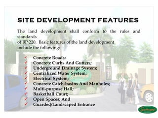 SITE DEVELOPMENT FEATURES
The land development shall conform to the rules and
standards
of BP 220. Basic features of the land development
include the following:

     Concrete Roads;
     Concrete Curbs And Gutters;
     Underground Drainage System;
     Centralized Water System;
     Electrical System;
     Concrete Catch-basins And Manholes;
     Multi-purpose Hall;
     Basketball Court;
     Open Spaces; And
     Guarded/Landscaped Entrance
 