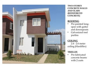 TWO-STOREY
CONCRETE WALLS
AND SLABS
(REINFORCED
CONCRETE)

ROOFING
• Pre-painted long-
  span with gutter
  and downspouts
• Galvanized roof
  purlins

CEILING
• 2.4 - 2.6 meter
ceiling (Hardiflex)

TRELLIS
• Pre-fabricated
  concrete beams
  with 2 coats
 