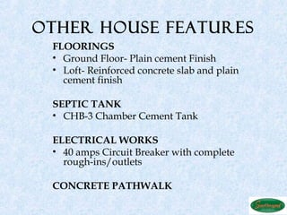 OTHER HOUSE FEATURES
 FLOORINGS
 • Ground Floor- Plain cement Finish
 • Loft- Reinforced concrete slab and plain
   cement finish

 SEPTIC TANK
 • CHB-3 Chamber Cement Tank

 ELECTRICAL WORKS
 • 40 amps Circuit Breaker with complete
   rough-ins/outlets

 CONCRETE PATHWALK
 