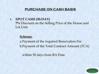 PURCHASE ON CASH BASIS


1.   SPOT CASH (30-DAY)
     7% Discount on the Selling Price of the House and
     Lot Unit

       Scheme:
       a.Payment of the required Reservation Fee
       b.Payment of the Total Contract Amount (TCA)

         within 30 days from RA Date
 
 