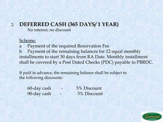 2.   DEFERRED CASH (365 DAYS/ 1 YEAR)
         No interest, no discount
      
     Scheme:
     a Payment of the required Reservation Fee
     b Payment of the remaining balances for 12 equal monthly
     installments to start 30 days from RA Date. Monthly installment
     shall be covered by a Post Dated Checks (PDC) payable to PBRDC.
      
     If paid in advance, the remaining balance shall be subject to
     the following discounts:
      
         60-day cash         -       5% Discount
         90-day cash        -         3% Discount
      
 