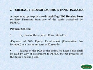 2. PURCHASE THROUGH PAG-IBIG or BANK FINANCING

A buyer may opt to purchase through Pag-IBIG Housing Loan
or Bank Financing from any of the banks accredited by
PBRDC.

Payment Scheme:

•      Payment of the required Reservation Fee

•Payment of 20% Equity Requirement (Reservation Fee
included) at a maximum term of 12 months.

•      Balance of the TCA or the Estimated Loan Value shall
be paid by way of assignment to PBRDC the net proceeds of
the Buyer’s housing loan.
 