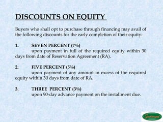 DISCOUNTS ON EQUITY
Buyers who shall opt to purchase through financing may avail of
the following discounts for the early completion of their equity:

1.      SEVEN PERCENT (7%)
        upon payment in full of the required equity within 30
days from date of Reservation Agreement (RA).

2.      FIVE PERCENT (5%)
        upon payment of any amount in excess of the required
equity within 30 days from date of RA.

3.      THREE PERCENT (3%)
        upon 90-day advance payment on the installment due.
 