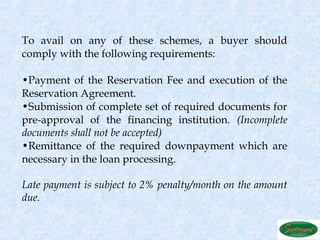 To avail on any of these schemes, a buyer should
comply with the following requirements:

•Payment of the Reservation Fee and execution of the
Reservation Agreement.
•Submission of complete set of required documents for
pre-approval of the financing institution. (Incomplete
documents shall not be accepted)
•Remittance of the required downpayment which are
necessary in the loan processing.

Late payment is subject to 2% penalty/month on the amount
due.
 