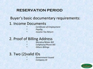 RESERVATION PERIOD

 Buyer’s basic documentary requirements:
1. Income Documents 
               Certificate of Employment
               Payslip,
               Income Tax Return


2. Proof of Billing Address 
               Meralco/Water Bill
               Cellphone/Phone Bill
               Others Billings


3. Two (2)valid IDs 
               Government Issued
               Company ID
 