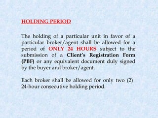 HOLDING PERIOD

The holding of a particular unit in favor of a
particular broker/agent shall be allowed for a
period of ONLY 24 HOURS subject to the
submission of a Client’s Registration Form
(PBF) or any equivalent document duly signed
by the buyer and broker/agent.

Each broker shall be allowed for only two (2)
24-hour consecutive holding period.
 