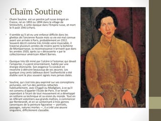 Chaïm Soutine
• Chaïm Soutine est un peintre juif russe émigré en
France, né en 1893 ou 1894 dans le village de
Smilovitchi, à cette époque dans l'Empire russe, et mort
le 9 août 1943 à Paris.
• Il semble qu'il ait eu une enfance difficile dans les
ghettos de l'ancienne Russie mais sa vie est mal connue
avant son arrivée à Paris, probablement en 1912.
Souvent décrit comme très timide voire insociable, il
traverse plusieurs années de misère parmi la bohème
de Montparnasse, la reconnaissance n'arrivant que dans
les années 1920, après sa « découverte » par le
collectionneur américain Albert Barnes.
• Quoique très tôt miné par l'ulcère à l'estomac qui devait
l'emporter, il a peint énormément, habité par une
énergie étonnante. Son exigence l'a conduit en
revanche à détruire beaucoup de ses œuvres. Les
quelque cinq cents tableaux dont l'authenticité a été
établie sont le plus souvent signés mais jamais datés.
• Soutine, qui s'est très peu exprimé sur ses conceptions
picturales, est l'un des peintres rattachés
habituellement, avec Chagall ou Modigliani, à ce qu'il
est convenu d'appeler l'École de Paris. Il se tenait
cependant à l'écart de tout mouvement et a développé
en solitaire sa technique et sa vision du monde. Tout en
se référant volontiers aux grands maîtres, à commencer
par Rembrandt, et en se cantonnant à trois genres
canoniques de la peinture figurative — portraits,
paysages, natures mortes —, il a créé une œuvre
singulière, difficilement classable.
 