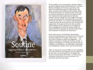 • D'une palette vive et contrastée, violente même,
qui peut rappeler celle d'Edvard Munch ou d'Emil
Nolde, émergent des formes convulsives, des
lignes tourmentées jusqu'à la déformation du
sujet, suscitant une ambiance dramatique. Mais
les toiles de Soutine se signalent plus encore par
un travail en épaisseur qui pousse toujours plus
loin l'expérience de la peinture en tant que
matière, dans le sillage d'un Van Gogh et ouvrant
la voie aux expériences artistiques de la seconde
moitié du xxe siècle. Les couleurs flamboyantes et
l'aspect torturé de ses œuvres les ont souvent fait
rapprocher de l'expressionnisme, bien qu'elles
soient déliées de leur époque et ne traduisent
aucun engagement. Dans les années 1950, les
expressionnistes abstraits de l'École de New York
reconnaissent en Soutine un précurseur.
• Dans cette œuvre à l'esthétique déroutante,
certains commentateurs ont voulu voir le miroir de
la personnalité de son auteur, dont la vie — avec
ses zones d'ombre et même ses légendes — se
prêtait à revivifier le mythe de l'artiste maudit : il
s'agissait d'expliquer la manière du peintre par sa
maladie, ses inhibitions, ses difficultés matérielles
ou d'intégration sociale, voire une forme de folie.
• Mais un tel lien de cause à effet n'a rien d'évident.
Si on peut déceler une influence de ses origines et
de son vécu, ce serait plutôt sur le rapport de
Soutine à la peinture elle-même. Il s'est en tout
cas donné tout entier à son art comme s'il y
cherchait une forme de salut.
 