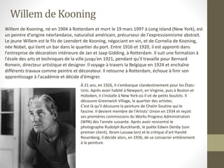 Willem de Kooning
Willem de Kooning, né en 1904 à Rotterdam et mort le 19 mars 1997 à Long Island (New York), est
un peintre d'origine néerlandaise, naturalisé américain, précurseur de l'expressionnisme abstrait.
Le jeune Willem est le fils de Leendert de Kooning, négociant en vin, et de Cornelia de Kooning,
née Nobel, qui tient un bar dans le quartier du port. Entre 1916 et 1920, il est apprenti dans
l'entreprise de décoration intérieure de Jan et Jaap Gidding, à Rotterdam. Il suit une formation à
l'école des arts et techniques de la ville jusqu'en 1921, pendant qu'il travaille pour Bernard
Romein, directeur artistique et designer. Il voyage à travers la Belgique en 1924 et enchaîne
différents travaux comme peintre et décorateur. Il retourne à Rotterdam, échoue à finir son
apprentissage à l'académie et décide d'émigrer.
À 21 ans, en 1926, il s'embarque clandestinement pour les États-
Unis. Après avoir habité à Newport, en Virginie, puis à Boston et
Hoboken, il s'installe à New York où il vit de petits boulots. Il
découvre Greenwich Village, le quartier des artistes.
C'est là qu'il découvre la peinture de Chaïm Soutine qui le
fascine. Il devient membre de l'Artists' Union en 1934 et reçoit
ses premières commissions du Works Progress Administration
(WPA) dès l'année suivante. Après avoir rencontré le
photographe Rudolph Burckhardt, le poète Edwin Denby (son
premier client), Ibram Lassaw (en) et le critique d'art Harold
Rosenberg, il décide alors, en 1936, de se consacrer entièrement
à la peinture.
 