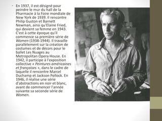 • En 1937, il est désigné pour
peindre le mur du hall de la
Pharmacie à la Foire mondiale de
New York de 1939. Il rencontre
Philip Guston et Barnett
Newman, ainsi qu'Elaine Fried,
qui devient sa femme en 1943.
C'est à cette époque qu'il
commence sa première série de
Women (1938-1944). Il travaille
parallèlement sur la création de
costumes et de décors pour le
ballet Les Nuages au
Metropolitan Opera House. En
1942, il participe à l'exposition
collective « Peintures américaines
et françaises », dans le cadre de
laquelle il rencontre Marcel
Duchamp et Jackson Pollock. En
1946, il réalise une série
d'abstractions en noir et blanc,
avant de commencer l'année
suivante sa seconde série de
Women.
 