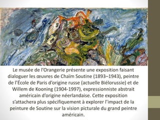 Le musée de l’Orangerie présente une exposition faisant
dialoguer les œuvres de Chaïm Soutine (1893–1943), peintre
de l’École de Paris d’origine russe (actuelle Biélorussie) et de
Willem de Kooning (1904-1997), expressionniste abstrait
américain d’origine néerlandaise. Cette exposition
s’attachera plus spécifiquement à explorer l’impact de la
peinture de Soutine sur la vision picturale du grand peintre
américain.
 
