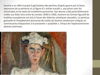 Soutine a en effet marqué la génération des peintres d’après-guerre par la force
expressive de sa peinture et sa figure d’« artiste maudit », aux prises avec les
vicissitudes et les excès de la bohème parisienne. Son œuvre a été particulièrement
visible aux États-Unis entre les années 1930 et 1950, moment où l’artiste figuratif de
tradition européenne est relu à l’aune des théories artistiques nouvelles. La peinture
gestuelle et l’empâtement prononcé des toiles de Soutine conduisent critiques et
commissaires d’exposition à le proclamer « prophète », héraut de l'expressionnisme
abstrait américain.
 