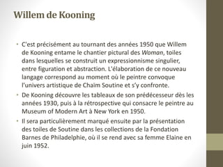 Willemde Kooning
• C'est précisément au tournant des années 1950 que Willem
de Kooning entame le chantier pictural des Woman, toiles
dans lesquelles se construit un expressionnisme singulier,
entre figuration et abstraction. L'élaboration de ce nouveau
langage correspond au moment où le peintre convoque
l’univers artistique de Chaïm Soutine et s’y confronte.
• De Kooning découvre les tableaux de son prédécesseur dès les
années 1930, puis à la rétrospective qui consacre le peintre au
Museum of Modern Art à New York en 1950.
• Il sera particulièrement marqué ensuite par la présentation
des toiles de Soutine dans les collections de la Fondation
Barnes de Philadelphie, où il se rend avec sa femme Elaine en
juin 1952.
 