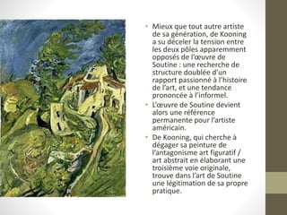 • Mieux que tout autre artiste
de sa génération, de Kooning
a su déceler la tension entre
les deux pôles apparemment
opposés de l’œuvre de
Soutine : une recherche de
structure doublée d’un
rapport passionné à l’histoire
de l’art, et une tendance
prononcée à l’informel.
• L’œuvre de Soutine devient
alors une référence
permanente pour l’artiste
américain.
• De Kooning, qui cherche à
dégager sa peinture de
l’antagonisme art figuratif /
art abstrait en élaborant une
troisième voie originale,
trouve dans l’art de Soutine
une légitimation de sa propre
pratique.
 