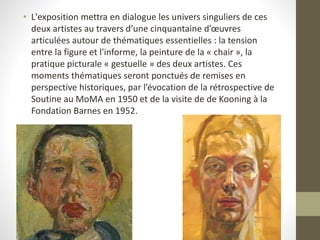 • L'exposition mettra en dialogue les univers singuliers de ces
deux artistes au travers d’une cinquantaine d’œuvres
articulées autour de thématiques essentielles : la tension
entre la figure et l'informe, la peinture de la « chair », la
pratique picturale « gestuelle » des deux artistes. Ces
moments thématiques seront ponctués de remises en
perspective historiques, par l’évocation de la rétrospective de
Soutine au MoMA en 1950 et de la visite de de Kooning à la
Fondation Barnes en 1952.
 