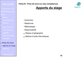 10
Partie III : Prise de recul sur mes compétences
Apports du stage

Autonomie

Relationnel

Méthodologie

Responsabilité
 Réseau et géographie
 Maitrise d’outils informatiques
Suivi du plan
I. Présentation de la
SARL Médias Côte
Ouest
A. Édition
B. Communication
C. Diffusion
II. Projet et actions
A. Cheminement
B. Objectifs
C. Actions menées
D. Difficultés
III. Prise de recul
A. Apports du stage
B. Manques
Conclusion
 