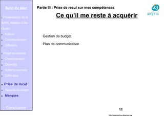 11
Partie III : Prise de recul sur mes compétences
Ce qu’il me reste à acquérir
Suivi du plan
I. Présentation de la
SARL Médias Côte
Ouest
A. Édition
B. Communication
C. Diffusion
II. Projet et actions
A. Cheminement
B. Objectifs
C. Actions menées
D. Difficultés
III. Prise de recul
A. Apports du stage
B. Manques
Conclusion
http://apprendre-a-dessiner.org
Gestion de budget
Plan de communication
 