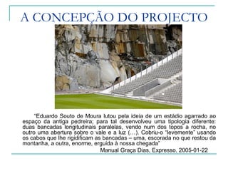 A CONCEPÇÃO DO PROJECTO
“Eduardo Souto de Moura lutou pela ideia de um estádio agarrado ao
espaço da antiga pedreira; para tal desenvolveu uma tipologia diferente:
duas bancadas longitudinais paralelas, vendo num dos topos a rocha, no
outro uma abertura sobre o vale e a luz (…). Cobriu-o “levemente” usando
os cabos que lhe rigidificam as bancadas – uma, escorada no que restou da
montanha, a outra, enorme, erguida à nossa chegada”
Manual Graça Dias, Expresso, 2005-01-22
 