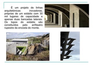 É um projeto de linhas
arquitetónicas inovadoras,
próprias de um estádio com 30
mil lugares de capacidade e
apenas duas bancadas laterais.
Os topos do estádio são
constituídos pelo anfiteatro
rupestre da encosta do monte.
 