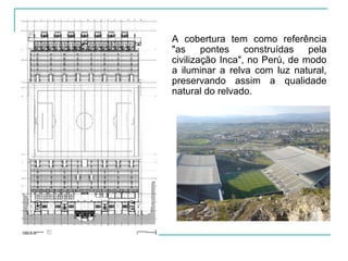 A cobertura tem como referência
"as pontes construídas pela
civilização Inca", no Perú, de modo
a iluminar a relva com luz natural,
preservando assim a qualidade
natural do relvado.
 