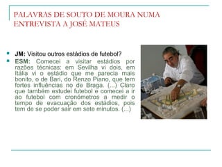 PALAVRAS DE SOUTO DE MOURA NUMA
ENTREVISTA A JOSÉ MATEUS
 JM: Visitou outros estádios de futebol?
 ESM: Comecei a visitar estádios por
razões técnicas: em Sevilha vi dois, em
Itália vi o estádio que me parecia mais
bonito, o de Bari, do Renzo Piano, que tem
fortes influências no de Braga. (...) Claro
que também estudei futebol e comecei a ir
ao futebol com cronómetros a medir o
tempo de evacuação dos estádios, pois
tem de se poder sair em sete minutos. (...)
 