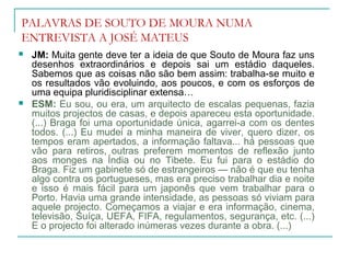 PALAVRAS DE SOUTO DE MOURA NUMA
ENTREVISTA A JOSÉ MATEUS
 JM: Muita gente deve ter a ideia de que Souto de Moura faz uns
desenhos extraordinários e depois sai um estádio daqueles.
Sabemos que as coisas não são bem assim: trabalha-se muito e
os resultados vão evoluindo, aos poucos, e com os esforços de
uma equipa pluridisciplinar extensa…
 ESM: Eu sou, ou era, um arquitecto de escalas pequenas, fazia
muitos projectos de casas, e depois apareceu esta oportunidade.
(...) Braga foi uma oportunidade única, agarrei-a com os dentes
todos. (...) Eu mudei a minha maneira de viver, quero dizer, os
tempos eram apertados, a informação faltava... há pessoas que
vão para retiros, outras preferem momentos de reflexão junto
aos monges na Índia ou no Tibete. Eu fui para o estádio do
Braga. Fiz um gabinete só de estrangeiros — não é que eu tenha
algo contra os portugueses, mas era preciso trabalhar dia e noite
e isso é mais fácil para um japonês que vem trabalhar para o
Porto. Havia uma grande intensidade, as pessoas só viviam para
aquele projecto. Começamos a viajar e era informação, cinema,
televisão, Suíça, UEFA, FIFA, regulamentos, segurança, etc. (...)
E o projecto foi alterado inúmeras vezes durante a obra. (...)
 