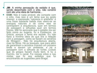  JM: A minha percepção do estádio é que,
sendo desenhado com o sítio, não constrói
com ele uma ideia de harmonia...
 ESM: Não é nada amável, ele compete com
o sítio, mas isso é um tema que eu gosto
imenso: a expressão 'natureza e artefacto’ é
uma frase bastante batida mas vêem-se as
energias naturais e de como elas se
contrapõem à arquitectura, quer em termos
de paisagem e silhuetas quer em termos
físicos. Mal foi aprovado que o estádio iria ser
feito como eu sugeria, fui a Epidauros, na
Grécia, porque o tema era aquele. Eu não
fazia a mínima ideia do que era a relação
com a paisagem, como se faziam os cenários
de filtragem... Não há arquitectura aberta,
mas há filtros. Há os bosques, que para além
de garantirem a acústica criavam um primeiro
limite e davam um ambiente, e há a
paisagem com a silhueta ao fundo. Coisas
que os gregos faziam muito bem. E fui a
Corinto, ver o canal. Foi nesses sítios e nas
visitas que fiz aos estádios que fui
encontrando as sugestões para Braga.
 