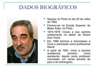 DADOS BIOGRÁFICOS
 Nasceu no Porto no dia 25 de Julho
de 1952
 Formou-se na Escola Superior de
Belas Artes, no Porto
 1974-1979: iniciou a sua carreira
colaborando no atelier de Álvaro
Siza Vieira.
 Em 1980 termina a licenciatura e
inicia a actividade como profissional
liberal
 A partir de 1981, inicia a carreira
académica, primeiro como
assistente, depois como professor
convidado, em várias escolas do
país e do estrangeiro.
 