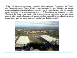 ESM: Há algumas semanas, o estádio foi tema de um Congresso da Ordem
dos Engenheiros em Braga. Eu fiz uma apresentação mas falei em termos de
engenharia pois não sei explicar a arquitectura do estádio sem falar da maneira
como trabalhei com os engenheiros. (...). O Presidente da Câmara concluiu:
'Gostava de dizer uma coisa: isto é uma loucura completa e eu sou louco
porque aderi a outro louco que é aquele senhor que está ali com barba, mas só
queria dizer que, se fosse hoje, eu repetia tudo desde o início’.
 