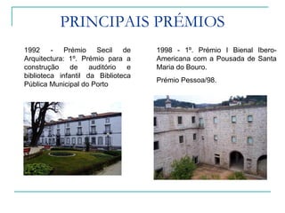 PRINCIPAIS PRÉMIOS
1992 - Prémio Secil de
Arquitectura: 1º. Prémio para a
construção de auditório e
biblioteca infantil da Biblioteca
Pública Municipal do Porto
1998 - 1º. Prémio I Bienal Ibero-
Americana com a Pousada de Santa
Maria do Bouro.
Prémio Pessoa/98.
 