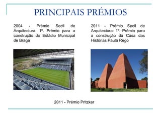PRINCIPAIS PRÉMIOS
2004 - Prémio Secil de
Arquitectura: 1º. Prémio para a
construção do Estádio Municipal
de Braga
2011 - Prémio Pritzker
2011 - Prémio Secil de
Arquitectura: 1º. Prémio para
a construção da Casa das
Histórias Paula Rego
 