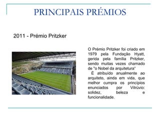 PRINCIPAIS PRÉMIOS
2011 - Prémio Pritzker
O Prémio Pritzker foi criado em
1979 pela Fundação Hyatt,
gerida pela família Pritzker,
sendo muitas vezes chamado
de "o Nobel da arquitetura“
É atribuído anualmente ao
arquiteto, ainda em vida, que
melhor cumpra os princípios
enunciados por Vitrúvio:
solidez, beleza e
funcionalidade.
 