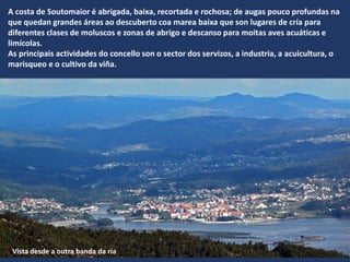 V
A costa de Soutomaior é abrigada, baixa, recortada e rochosa; de augas pouco profundas na
que quedan grandes áreas ao descuberto coa marea baixa que son lugares de cría para
diferentes clases de moluscos e zonas de abrigo e descanso para moitas aves acuáticas e
limícolas.
As principais actividades do concello son o sector dos servizos, a industria, a acuicultura, o
marisqueo e o cultivo da viña.
Vista desde a outra banda da ría
 