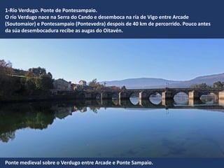 1-Río Verdugo. Ponte de Pontesampaio.
O río Verdugo nace na Serra do Cando e desemboca na ría de Vigo entre Arcade
(Soutomaior) e Pontesampaio (Pontevedra) despois de 40 km de percorrido. Pouco antes
da súa desembocadura recibe as augas do Oitavén.
Ponte medieval sobre o Verdugo entre Arcade e Ponte Sampaio.
 
