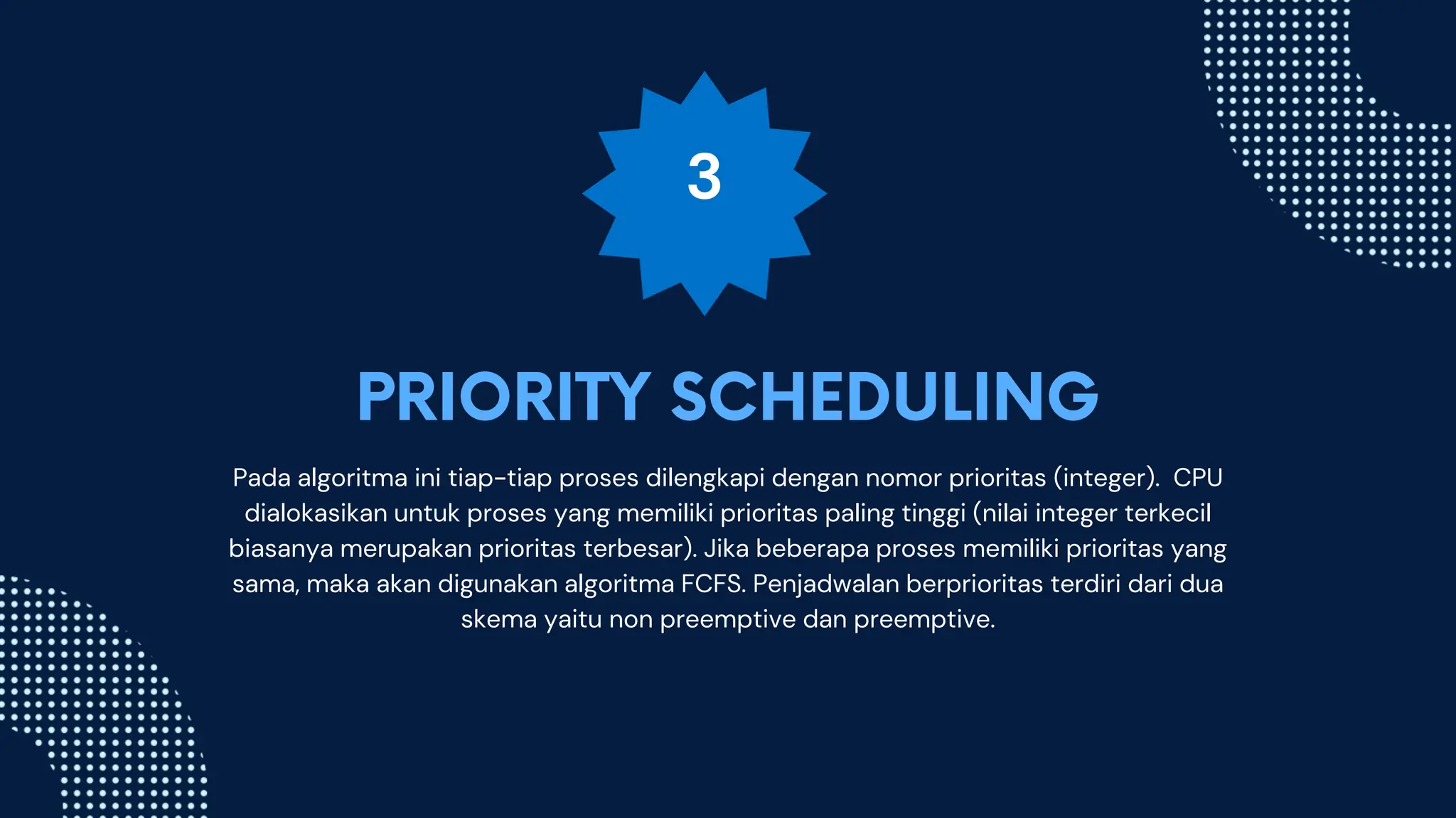 3
Pada algoritma ini tiap-tiap proses dilengkapi dengan nomor prioritas (integer). CPU
dialokasikan untuk proses yang memiliki prioritas paling tinggi (nilai integer terkecil
biasanya merupakan prioritas terbesar). Jika beberapa proses memiliki prioritas yang
sama, maka akan digunakan algoritma FCFS. Penjadwalan berprioritas terdiri dari dua
skema yaitu non preemptive dan preemptive.
 