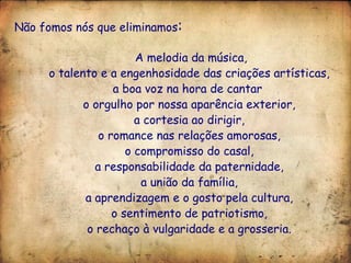 Não fomos nós que eliminamos : A melodia da música, o talento e a engenhosidade das criações artísticas, a boa voz na hora de cantar  o orgulho por nossa aparência exterior, a cortesia ao dirigir, o romance nas relações amorosas, o compromisso do casal, a responsabilidade da paternidade, a união da família, a aprendizagem e o gosto pela cultura, o sentimento de patriotismo, o rechaço à vulgaridade e a grosseria. 