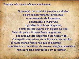 Também não fomos nós que eliminamos: O presépio de natal das escolas e cidades, o bom comportamento intelectual, o refinamento de linguagem, a dedicação à literatura, a prudência na hora de gastar, a ambição por querer ser alguém na vida. Nem tão pouco tiramos Deus do governo,  das escolas, dos hospitais e de nossa vida. O respeito aos outros, às mulheres e aos anciãos.  E muito menos fomos nós que eliminamos  a paciência e a tolerância de nossas relações pessoais e nem as nossas interações com os demais. 