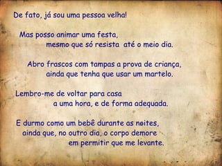 De fato, já sou uma pessoa velha! Mas posso animar uma festa,  mesmo que só resista  até o meio dia. Abro frascos com tampas a prova de criança,  ainda que tenha que usar um martelo. Lembro-me de voltar para casa  a uma hora, e de forma adequada. E durmo como um bebê durante as noites,  ainda que, no outro dia, o corpo demore  em permitir que me levante. 