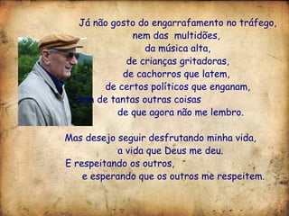 Já não gosto do engarrafamento no tráfego, nem das  multidões,  da música alta,  de crianças gritadoras,  de cachorros que latem,  de certos políticos que enganam, nem de tantas outras coisas  de que agora não me lembro. Mas desejo seguir desfrutando minha vida,  a vida que Deus me deu. E respeitando os outros,  e esperando que os outros me respeitem.  
