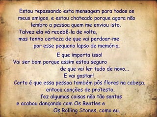 Estou repassando esta mensagem para todos os meus amigos, e estou chateado porque agora não lembro a pessoa quem me enviou isto.  Talvez ela vá recebê-la de volta,  mas tenho certeza de que vai perdoar-me  por esse pequeno lapso de memória. E que importa isso!  Vai ser bom porque assim estou seguro  de que vai ler tudo de novo...  E vai gostar!  Certo é que essa pessoa também pôs flores na cabeça,  entoou canções de protesto, fez algumas coisas não tão santas e acabou dançando com Os Beatles e  Os Rolling Stones, como eu. 